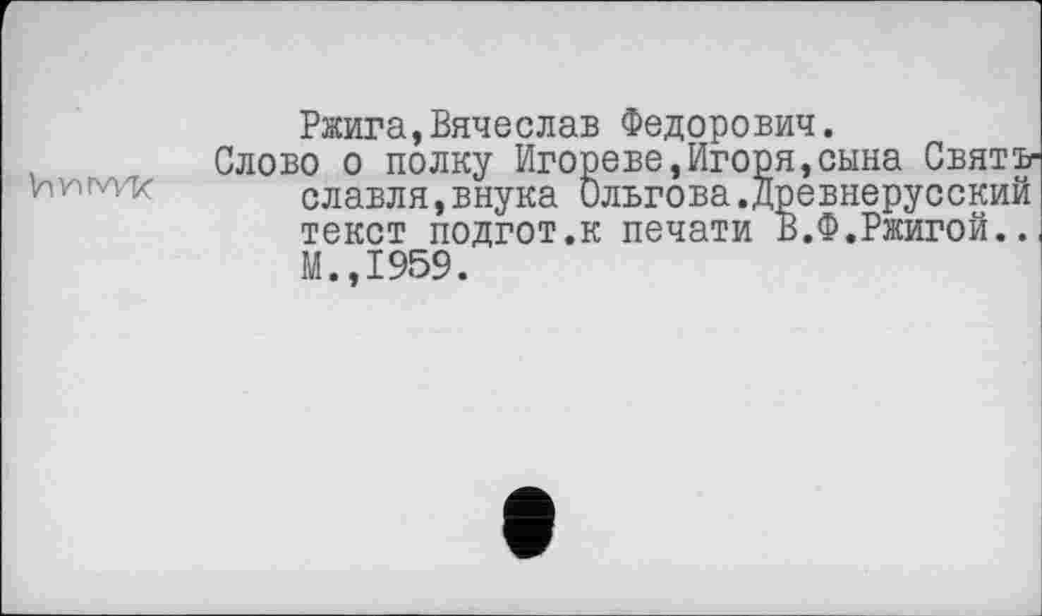 ﻿Vwrw'k
Ржига,Вячеслав Федорович.
Слово о полку Игореве,Игоря,сына Святъ-славля,внука ильгова.древнерусский текст подгот.к печати В.Ф.Ржигой.. М.,1959.